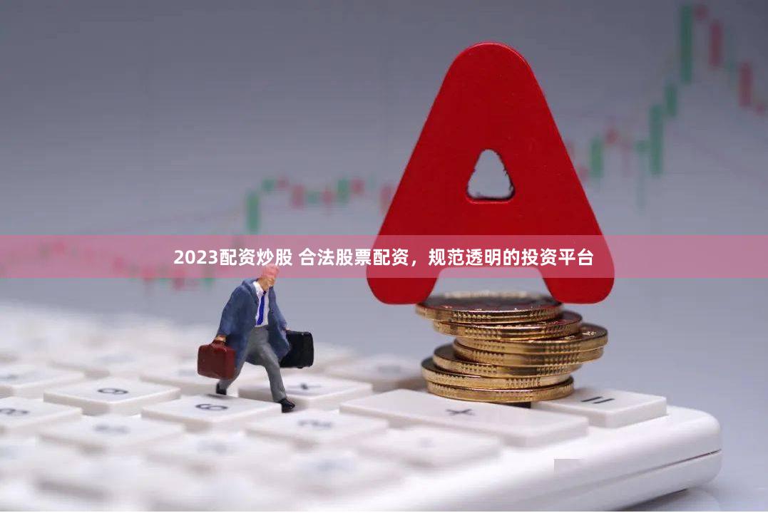 2023配资炒股 合法股票配资，规范透明的投资平台