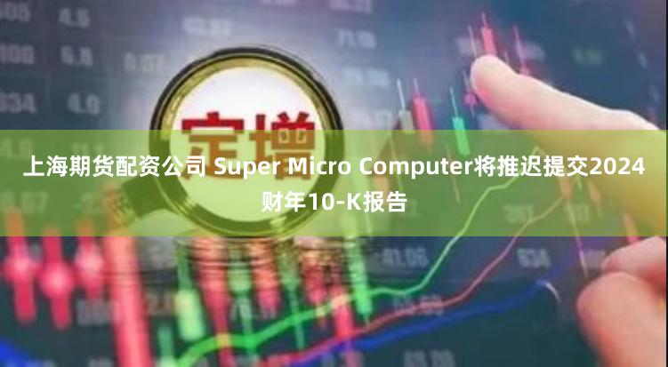 上海期货配资公司 Super Micro Computer将推迟提交2024财年10-K报告