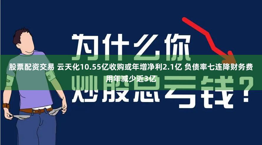 股票配资交易 云天化10.55亿收购或年增净利2.1亿 负债率七连降财务费用年减少近3亿