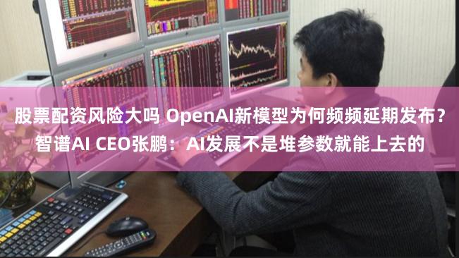 股票配资风险大吗 OpenAI新模型为何频频延期发布？智谱AI CEO张鹏：AI发展不是堆参数就能上去的