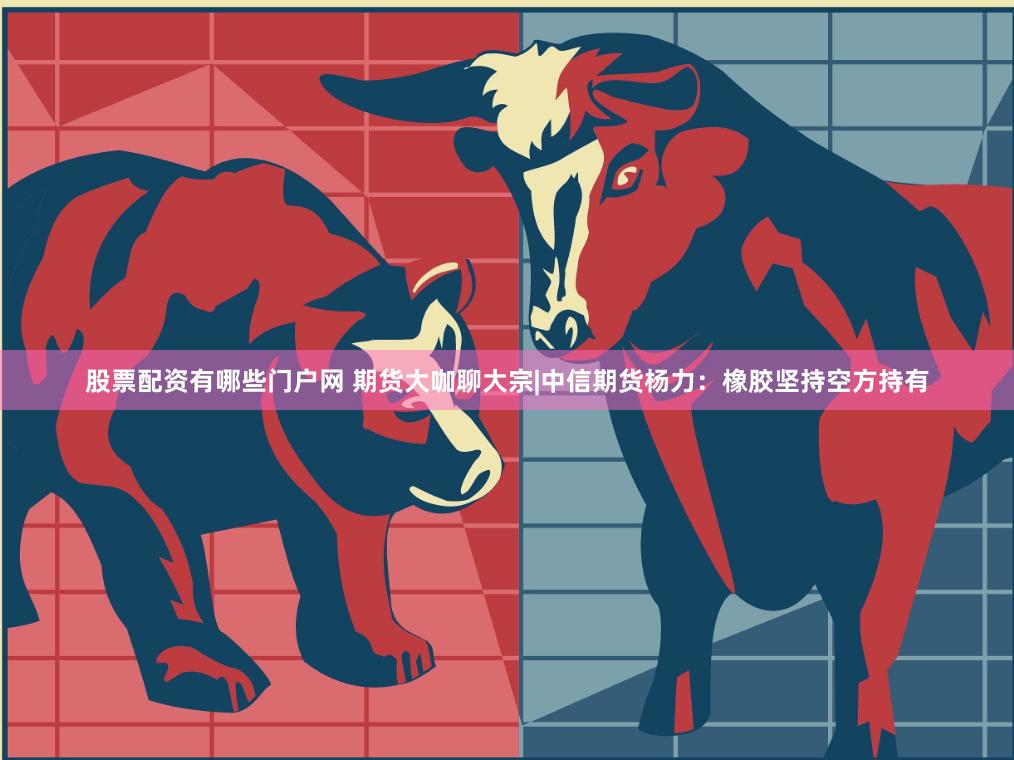 股票配资有哪些门户网 期货大咖聊大宗|中信期货杨力：橡胶坚持空方持有