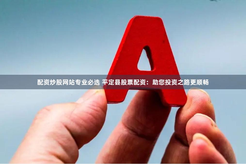配资炒股网站专业必选 平定县股票配资：助您投资之路更顺畅