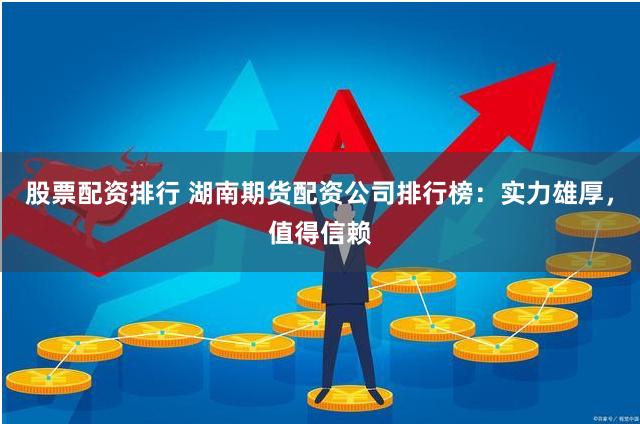股票配资排行 湖南期货配资公司排行榜：实力雄厚，值得信赖