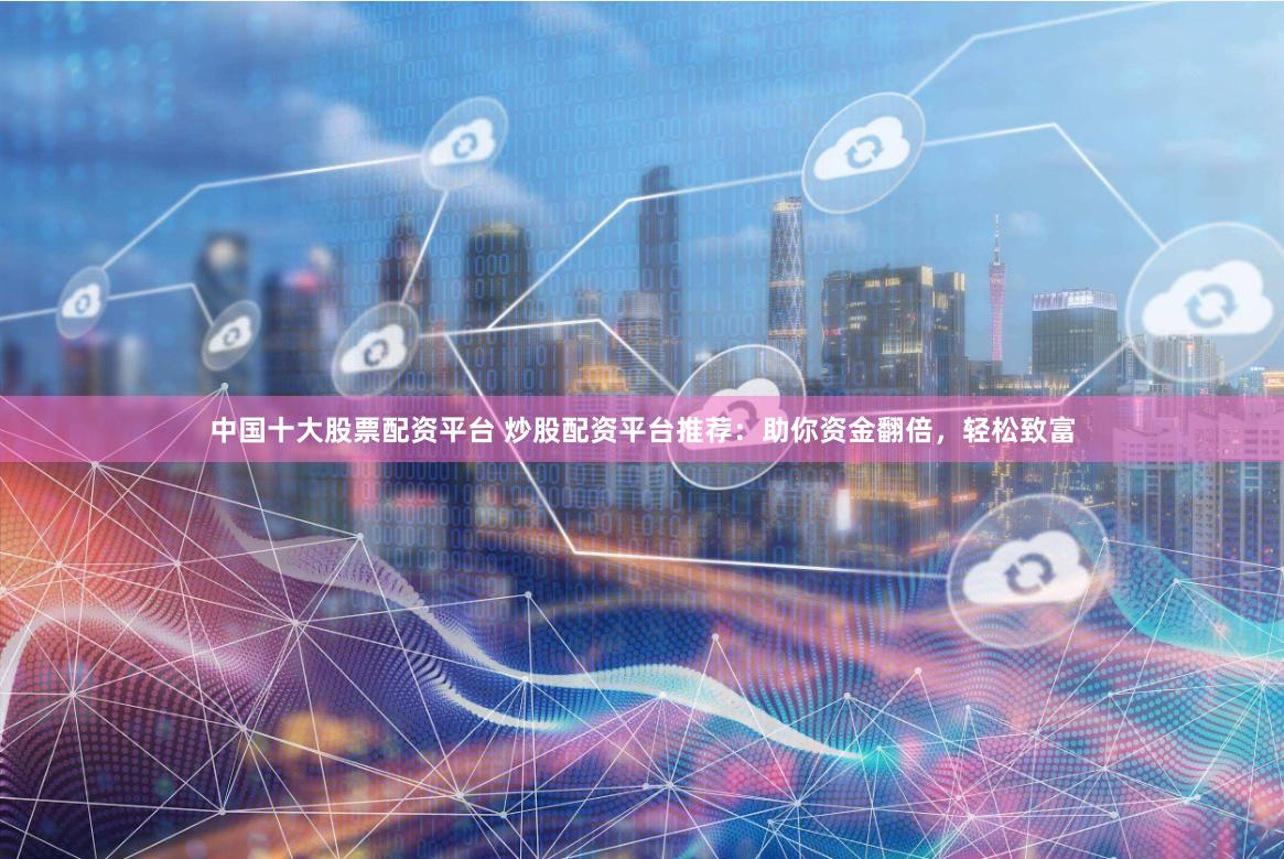 中国十大股票配资平台 炒股配资平台推荐：助你资金翻倍，轻松致富